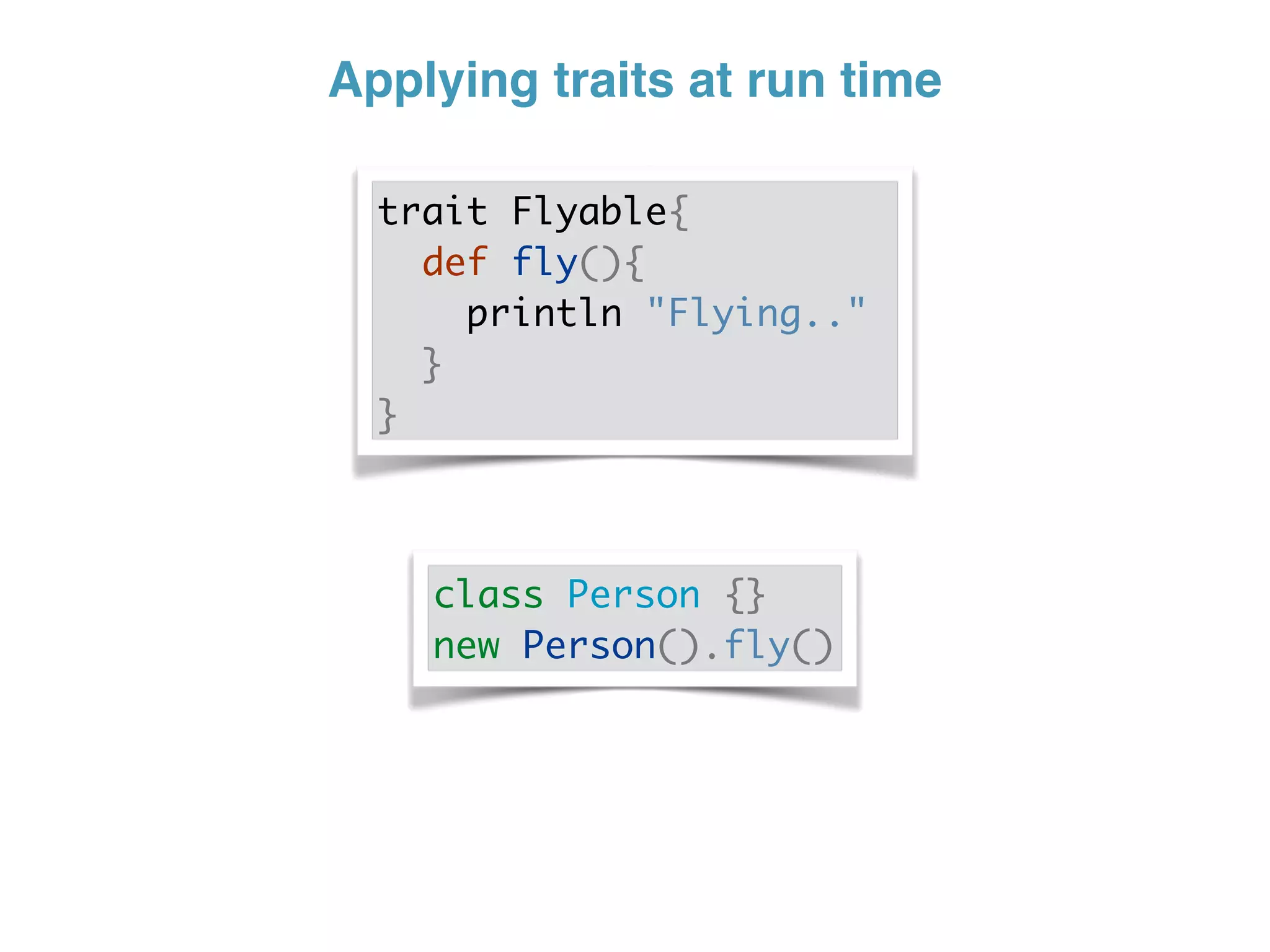 Applying traits at run time
trait Flyable{
def fly(){
println "Flying.."
}
}
class Person {}
new Person().fly()
 