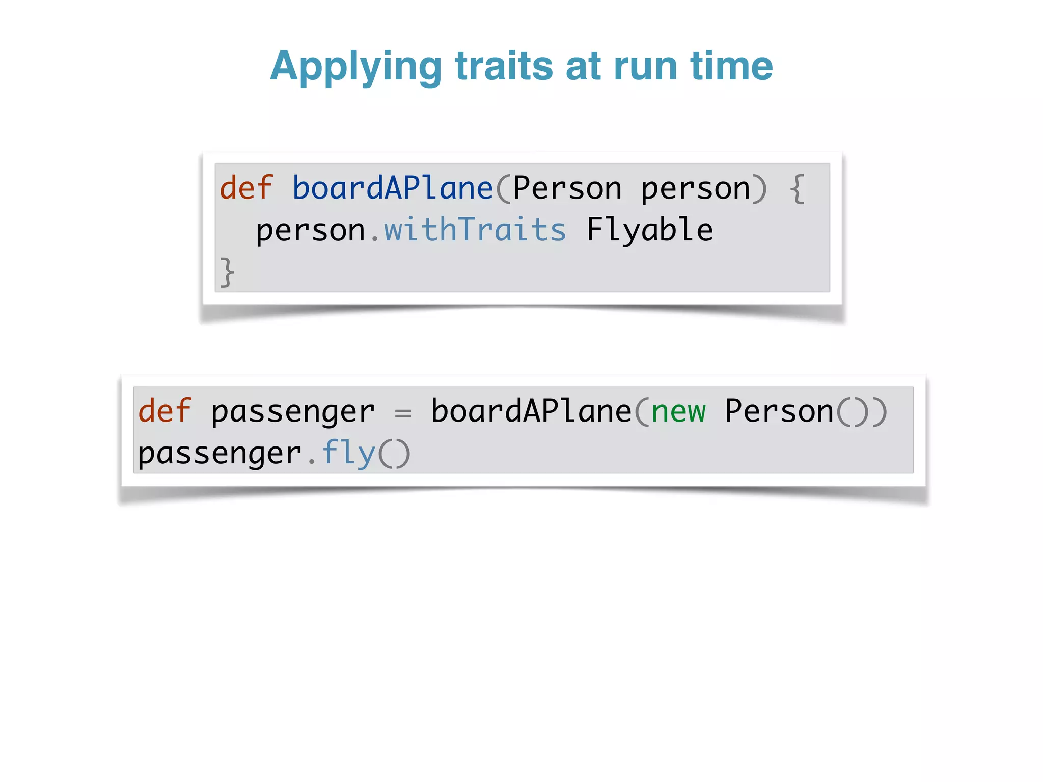 Applying traits at run time
def boardAPlane(Person person) {
person.withTraits Flyable
}
def passenger = boardAPlane(new Person())
passenger.fly()
 