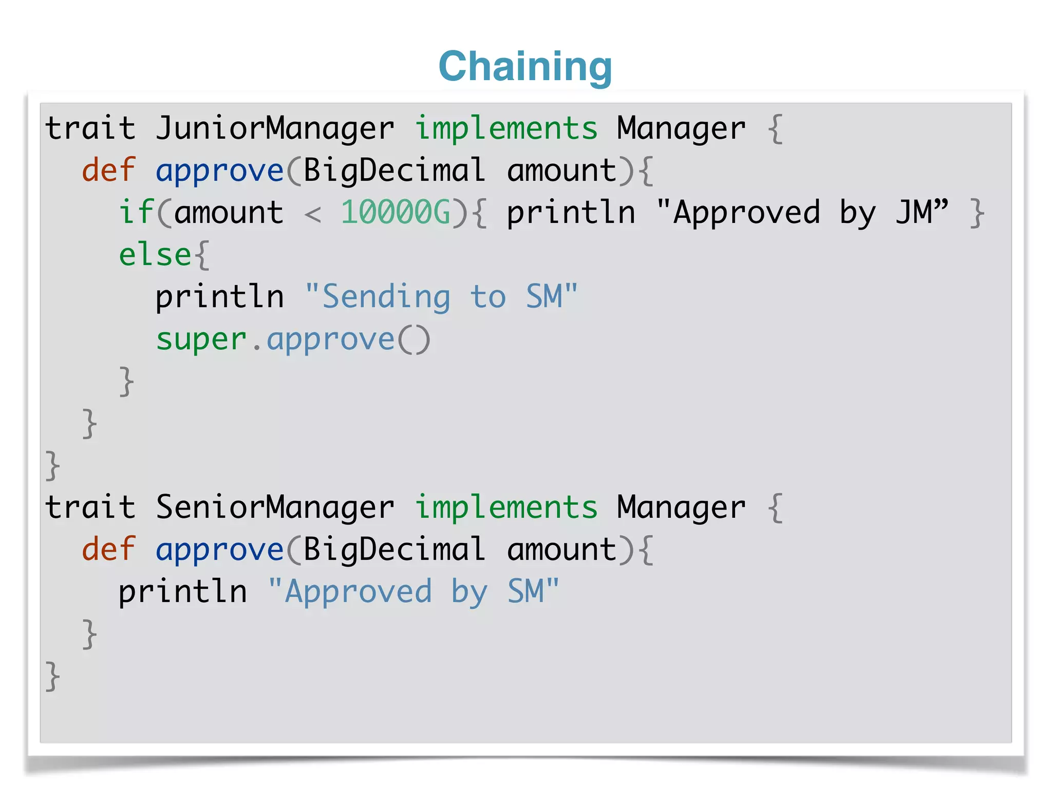 Chaining
trait JuniorManager implements Manager {
def approve(BigDecimal amount){
if(amount < 10000G){ println "Approved by JM” }
else{
println "Sending to SM"
super.approve()
}
}
}
trait SeniorManager implements Manager {
def approve(BigDecimal amount){
println "Approved by SM"
}
}
 