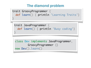 The diamond problem
trait GroovyProgrammer {
def learn() { println 'Learning Traits'}
}
trait JavaProgrammer {
def learn() { println 'Busy coding'}
}
class Dev implements JavaProgrammer,
GroovyProgrammer {}
new Dev().learn()
 
