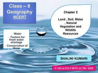 Class – 8
Geography
NCERT
• Water
• Factors for
fresh water
shortage
• Conservation of
Water
SHALINI KUMARI
© SHALINI.VIRTUAL784 2020
Chapter 2
Land , Soil, Water
, Natural
Vegetation and
Wildlife
Resources
 