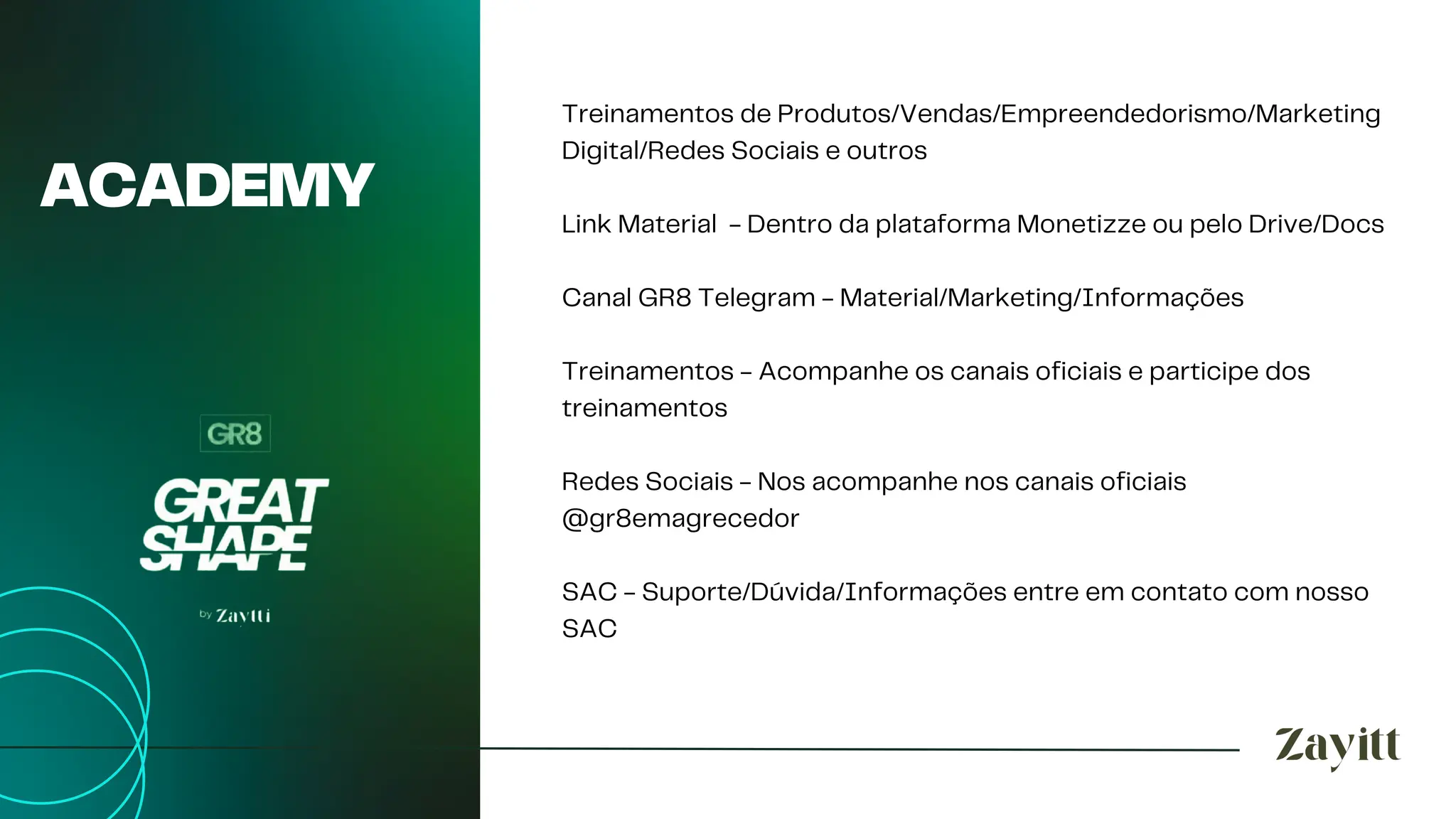 ACADEMY
Treinamentos de Produtos/Vendas/Empreendedorismo/Marketing
Digital/Redes Sociais e outros
Link Material - Dentro da plataforma Monetizze ou pelo Drive/Docs
Canal GR8 Telegram - Material/Marketing/Informações
Treinamentos - Acompanhe os canais oficiais e participe dos
treinamentos
Redes Sociais - Nos acompanhe nos canais oficiais
@gr8emagrecedor
SAC - Suporte/Dúvida/Informações entre em contato com nosso
SAC
 