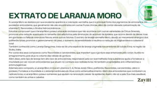 A Laranja Moro se destaca por sua excelente aparência e coloração vermelha, que é a principal fonte dos pigmentos de antocianina, um
excelente antioxidante, que geralmente não são encontrados em outras frutas cítricas, além de conter elevada concentração de
vitamina C, flavonoides, e Ácidos hidroxicinâmicos.
Estudos comprovam que a laranja Moro possui uma ação exclusiva que não acontece com outras variedades da Citrus Sinensis,
promove uma redução acentuada no tamanho dos adipócitos pela diminuição do acúmulo de lipídeos, que ocorre devido às dietas ricas
em gorduras e a falta de exercícios físicos, entre outros fatores. O extrato da laranja vermelha Moro, devido ao mecanismo sinérgico dos
polifenóis totais, promove o gerenciamento do peso, o aumento da sensibilidade à insulina e a redução do triglicerídeos e colesterol
total.
Também conhecida como Laranja Sanguínea, trata-se de uma espécie de laranja originada nos arredores do vulcão Etna, na região da
Sicília, Itália.
Por conta dos seus compostos como flavonóides e carotenóides, que impedem que a gordura seja sintetizada pelo corpo. Auxilia no
emagrecimento, pois atua no volume das células de gordura.
Além disso, este tipo de laranja tem alto teor de antocianinas, responsável pela cor avermelhada. Esta substância ajuda a fortalecer a
imunidade por ser rica em antioxidantes que atuam no combate aos radicais livres. Há também propriedades anti-inflamatórias e
antimutagênicas.
Ademais este composto, a Laranja Moro é rica em vitamina C, A, fibras, ácido fólico, polifenóis, flavonóides, carotenóides, cálcio e
potássio. Fortalece a imunidade e o sistema cardiovascula. Atua como antienvelhecimento. Além dos antioxidantes que combatem os
radicais livres, a Laranja Moro possui nutrientes que ajudam na renovação celular da epiderme. Assim, não só a pele fica mais saudável,
como também as unhas e cabelos.
EXTRATO DE LARANJA MORO
 