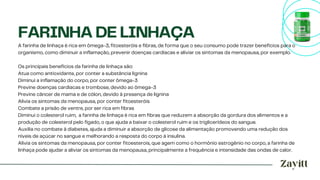 A farinha de linhaça é rica em ômega-3, fitoesteróis e fibras, de forma que o seu consumo pode trazer benefícios para o
organismo, como diminuir a inflamação, prevenir doenças cardíacas e aliviar os sintomas da menopausa, por exemplo.
Os principais benefícios da farinha de linhaça são:
Atua como antioxidante, por conter a substância lignina
Diminui a inflamação do corpo, por conter ômega-3
Previne doenças cardíacas e trombose, devido ao ômega-3
Previne câncer de mama e de cólon, devido à presença de lignina
Alivia os sintomas da menopausa, por conter fitoesteróis
Combate a prisão de ventre, por ser rica em fibras
Diminui o colesterol ruim, a farinha de linhaça é rica em fibras que reduzem a absorção da gordura dos alimentos e a
produção de colesterol pelo fígado, o que ajuda a baixar o colesterol ruim e os triglicerídeos do sangue.
Auxilia no combate à diabetes, ajuda a diminuir a absorção de glicose da alimentação promovendo uma redução dos
níveis de açúcar no sangue e melhorando a resposta do corpo à insulina.
Alivia os sintomas da menopausa, por conter fitoesterois, que agem como o hormônio estrogênio no corpo, a farinha de
linhaça pode ajudar a aliviar os sintomas da menopausa, principalmente a frequência e intensidade das ondas de calor.
FARINHA DE LINHAÇA
 