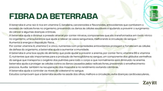 A beterraba é uma raiz é rica em vitamina C, betalaína, carotenoides e flavonoides, antioxidantes que combatem o
excesso de radicais livres no organismo, prevenindo os danos às células saudáveis e ajudando a prevenir o surgimento
do câncer e algumas doenças crônicas.
A beterraba ajuda a diminuir a pressão arterial por conter nitratos, componentes que são transformados em óxido nítrico
no organismo, uma substância que ajuda a relaxar os vasos sanguíneos, melhorando a circulação de sangue.
Aumenta a energia e disposição física.
Por conter vitamina A, vitamina C e zinco, nutrientes com propriedades antioxidantes protegem e fortalecem as células
de defesa do organismo, a beterraba ajuda a aumentar a imunidade.
A beterraba é uma boa opção de alimento que pode ajudar a prevenir a anemia, por conter ferro, vitamina B9 e vitamina
C, nutrientes que são importantes para a produção de hemoglobina no sangue, um componente dos glóbulos vermelhos
do sangue que transporta o oxigênio dos pulmões para todo o corpo e que normalmente está diminuído na anemia.
beterraba ajuda a proteger as células contra os danos causados pelos radicais livres, prevenindo o envelhecimento
precoce. Auxilia também na recuperação dos músculos e no rendimento evitando câimbras.
A beterraba ajuda a controlar os níveis de colesterol no sangue.
Estudos comprovam que a beterraba auxilia na saúde dos olhos, melhora a circulação, evita doenças cardíovasculares, .
FIBRA DA BETERRABA
 