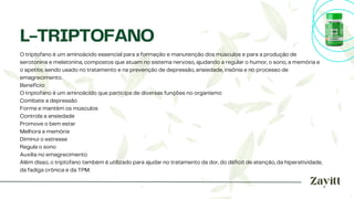 O triptofano é um aminoácido essencial para a formação e manutenção dos músculos e para a produção de
serotonina e melatonina, compostos que atuam no sistema nervoso, ajudando a regular o humor, o sono, a memória e
o apetite, sendo usado no tratamento e na prevenção de depressão, ansiedade, insônia e no processo de
emagrecimento.
Benefício:
O triptofano é um aminoácido que participa de diversas funções no organismo
Combate a depressão
Forma e mantém os músculos
Controla a ansiedade
Promove o bem estar
Melhora a memória
Diminui o estresse
Regula o sono
Auxilia no emagrecimento
Além disso, o triptofano também é utilizado para ajudar no tratamento da dor, do déficit de atenção, da hiperatividade,
da fadiga crônica e da TPM.
L-TRIPTOFANO
 