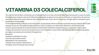 AA vitamina D3, também conhecida como Colecalciferol, é um dos nutrientes mais importantes para o corpo humano.
Simplesmente vital para mais de 2.700 pontos de ligação do genoma humano e constante no tratamento de diversas
doenças. Infelizmente, essa vitamina não é sintetizada pelo corpo, de forma que sua nutrição diária é necessária para
preservar uma boa saúde.
A D3 (Colecalciferol) ​pode ser produzida a partir da exposição diária ao sol, algo que pode não ser possível para todas
pessoas. O que faz da suplementação alimentar com o nutriente uma alternativa altamente recomendável. No
entanto, essa produção da vitamina D3 pelo sol ainda não é suficiente totalmente para o organismo. Pois a pele é
incapaz de converter a luz do sol na vitamina em sua totalidade. E seus efeitos são ativados apenas depois de passar
por alguns processos de conversão no organismo.
Benefício:
Equilibra as defesas do corpo
Controle da pressão arterial
Metabolismo de carboidratos
Inibição de processos inflamatórios
Proteção contra formação de tumores
VITAMINA D3 COLECALCIFEROL
 