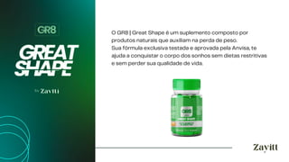 O GR8 | Great Shape é um suplemento composto por
produtos naturais que auxiliam na perda de peso.
Sua fórmula exclusiva testada e aprovada pela Anvisa, te
ajuda a conquistar o corpo dos sonhos sem dietas restritivas
e sem perder sua qualidade de vida.
 
