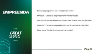 EMPREENDA
Temos os programas para você empreender:
Afiliados - Cadastre-se pela plataforma Monetizze
Beauty Influencer - Preencha o formulário no site GR8 ou pelo SAC
Revenda - Cadastre-se pela Plataforma Monetizze ou pelo SAC
Gerente de Venda - Envie e-mail para o SAC
 
