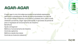 O agar-agar é uma microalga que possui propriedade espessante,
gelificante e estabilizante, devido às suas propriedades e ao fato de
ser rico em fibras e minerais, como fósforo, potássio, ferro, cloro e iodo,
celulose e proteínas, o agar-agar pode ajudar no processo de perda de
peso e regulação do funcionamento do intestino.
Benefícios:
Ajuda a emagrecer
Melhora o funcionamento do intestino
Controla a glicemia
Melhora a saúde dos ossos
Controla os níveis de colesterol
AGAR-AGAR
 