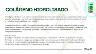 O colágeno hidrolisado é um suplemento alimentar, feito principalmente a partir de ossos e de cartilagem bovina, que
pode ser utilizado para promover a produção de colágeno natural pelo corpo, ajudando a melhorar o aspecto da pele
e a fortalecer as articulações, unhas e cabelo.
A suplementação com colágeno normalmente é recomendada a partir dos 30 anos, mas também pode ser usada
mais cedo por pessoas que passam muito tempo no sol, que fumam ou que possuem uma dieta pouco saudável, pois
esses fatores pioram a saúde da pele, estimulam o envelhecimento precoce e podem interferir na produção de
colágeno no organismo.
Para que serve
O colágeno hidrolisado serve principalmente para promover a elasticidade e a firmeza da pele, assim como para
fortalecer as articulações. Isso porque o colágeno é a proteína mais abundante do organismo e é responsável pela
formação de vários tecidos, como pele, cartilagens, ossos e tendões, além de proteger os órgãos, sendo, portanto,
fundamental para a manutenção de várias estruturas do corpo.
COLÁGENO HIDROLISADO
 