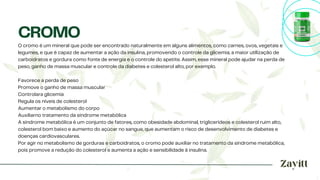 O cromo é um mineral que pode ser encontrado naturalmente em alguns alimentos, como carnes, ovos, vegetais e
legumes, e que é capaz de aumentar a ação da insulina, promovendo o controle da glicemia, a maior utilização de
carboidratos e gordura como fonte de energia e o controle do apetite. Assim, esse mineral pode ajudar na perda de
peso, ganho de massa muscular e controle da diabetes e colesterol alto, por exemplo.
Favorece a perda de peso
Promove o ganho de massa muscular
Controlara glicemia
Regula os níveis de colesterol
Aumentar o metabolismo do corpo
Auxiliarno tratamento da síndrome metabólica
A síndrome metabólica é um conjunto de fatores, como obesidade abdominal, triglicerídeos e colesterol ruim alto,
colesterol bom baixo e aumento do açúcar no sangue, que aumentam o risco de desenvolvimento de diabetes e
doenças cardiovasculares.
Por agir no metabolismo de gorduras e carboidratos, o cromo pode auxiliar no tratamento da síndrome metabólica,
pois promove a redução do colesterol e aumenta a ação e sensibilidade à insulina.
CROMO
 