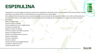 A espirulina é uma microalga que pode ser usada como suplemento alimentar, já que é uma excelente fonte de proteínas, minerais,
vitaminas do complexo B, ferro e antioxidantes, como a ficocianina e o ácido gálico.
Entre os benefícios da espirulina para a saúde, destacam-se a prevenção de doenças do coração, como infarto, arteriosclerose e
derrame. Além disso, a microalga também auxilia no tratamento da diabetes, da rinite alérgica e no ganho de massa muscular.
Benefícios:
Melhora a disposição
Previne e tratar a anemia
Diminui colesterol “ruim” e triglicerídeos
Combate a pressão alta
Regula o açúcar no sangue
Promove o ganho de massa muscular
Ajuda no emagrecimento
Prevene o envelhecimento precoce
Reduz a inflamação
Purifica o organismo
Previne o câncer
Previne doenças neurodegenerativas
Fortalece o sistema imune
Cuidar da saúde visual
ESPIRULINA
 