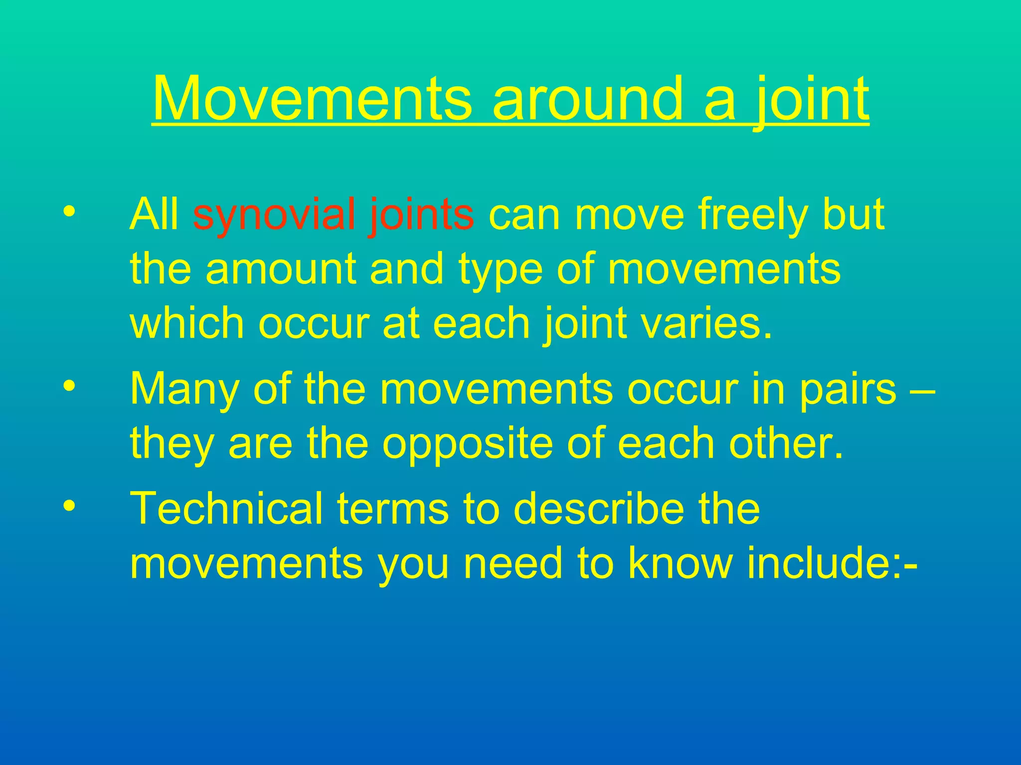 Movements around a joint All  synovial joints  can move freely but the amount and type of movements which occur at each joint varies. Many of the movements occur in pairs – they are the opposite of each other. Technical terms to describe the  movements you need to know include:- 