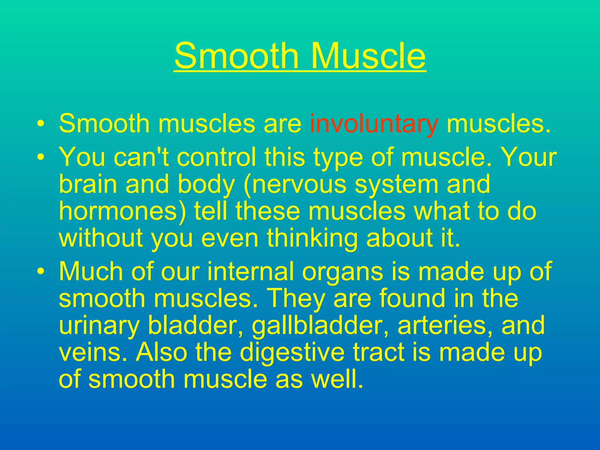 Smooth Muscle Smooth muscles are  involuntary  muscles. You can't control this type of muscle. Your brain and body  (nervous system and hormones)  tell these muscles what to do without you even thinking about it. Much of our internal organs is made up of smooth muscles. They are found in the urinary bladder, gallbladder, arteries, and veins. Also the digestive tract is made up of smooth muscle as well.  