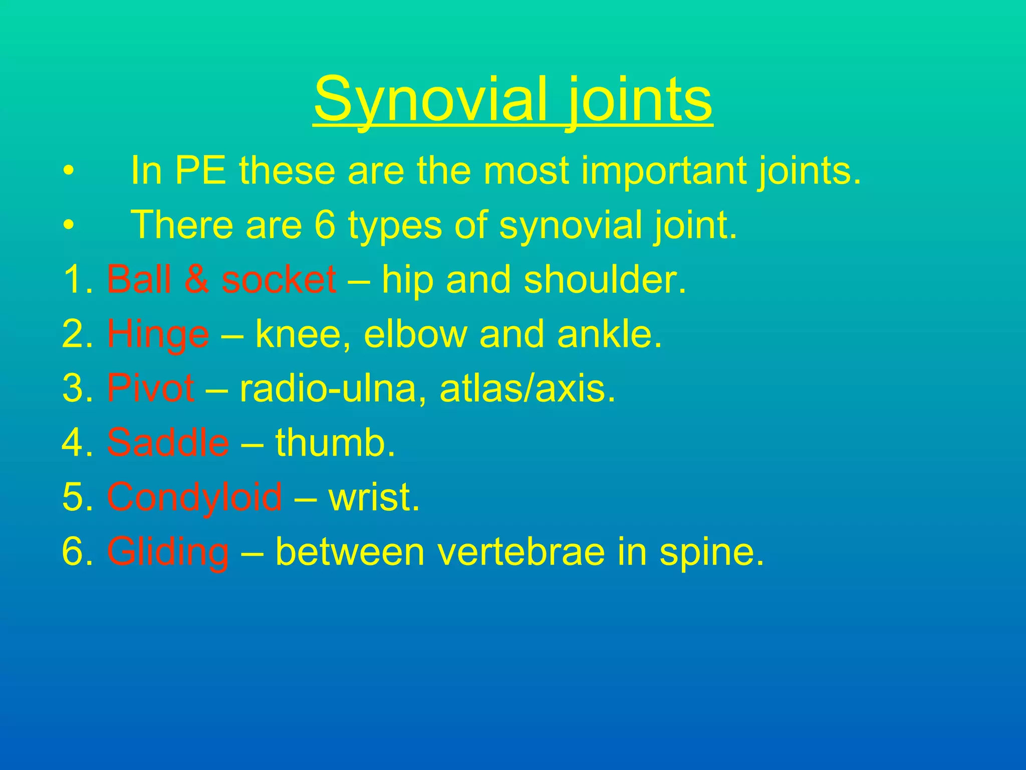 Synovial joints In PE these are the most important joints. There are 6 types of synovial joint.  1.  Ball & socket  – hip and shoulder. 2.  Hinge  – knee, elbow and ankle. 3.  Pivot  – radio-ulna, atlas/axis.  4.  Saddle  – thumb. 5.  Condyloid  – wrist. 6.  Gliding  – between vertebrae in spine.   