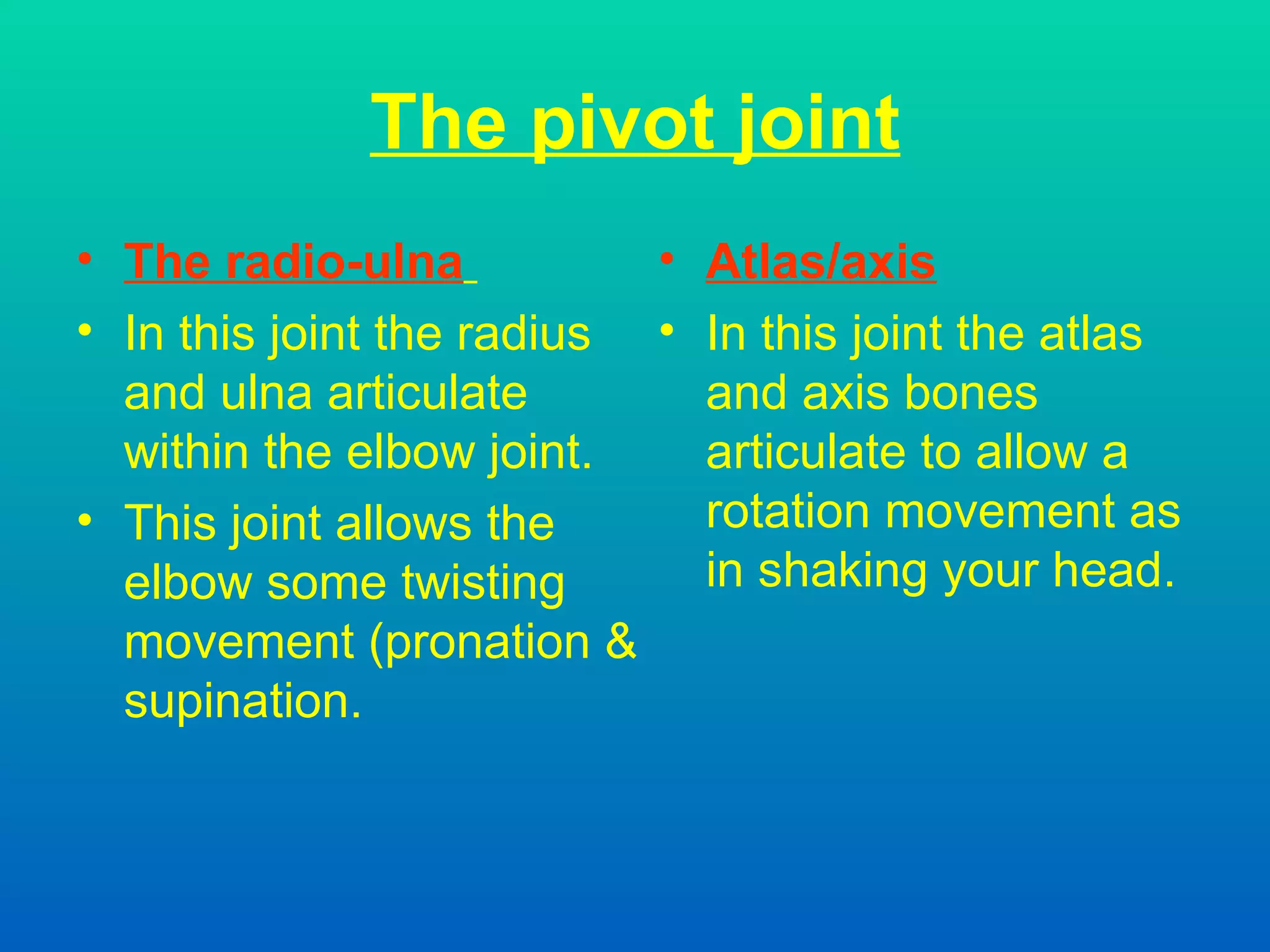 The pivot joint The radio-ulna   In this joint the radius and ulna articulate within the elbow joint. This joint allows the elbow some twisting movement (pronation & supination. Atlas/axis In this joint the atlas and axis bones articulate to allow a rotation movement as in shaking your head. 
