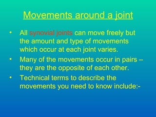 Movements around a joint All  synovial joints  can move freely but the amount and type of movements which occur at each joint varies. Many of the movements occur in pairs – they are the opposite of each other. Technical terms to describe the  movements you need to know include:- 
