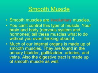 Smooth Muscle Smooth muscles are  involuntary  muscles. You can't control this type of muscle. Your brain and body  (nervous system and hormones)  tell these muscles what to do without you even thinking about it. Much of our internal organs is made up of smooth muscles. They are found in the urinary bladder, gallbladder, arteries, and veins. Also the digestive tract is made up of smooth muscle as well.  
