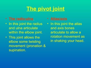 The pivot joint The radio-ulna   In this joint the radius and ulna articulate within the elbow joint. This joint allows the elbow some twisting movement (pronation & supination. Atlas/axis In this joint the atlas and axis bones articulate to allow a rotation movement as in shaking your head. 