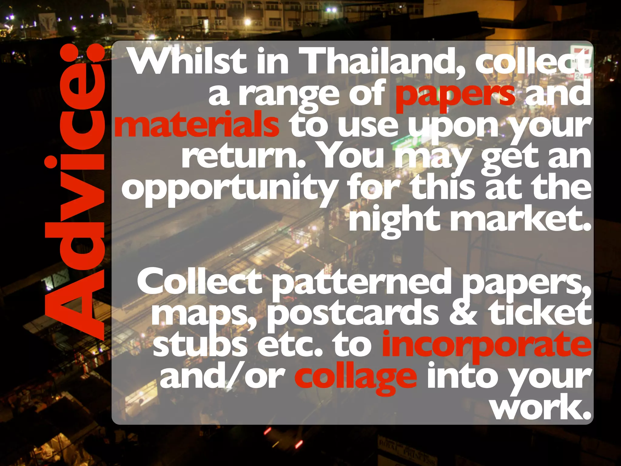 Whilst in Thailand, collect
a range of papers and
materials to use upon your
return. You may get an
opportunity for this at the
night market.
Collect patterned papers,
maps, postcards & ticket
stubs etc. to incorporate
and/or collage into your
work.
Advice:
 
