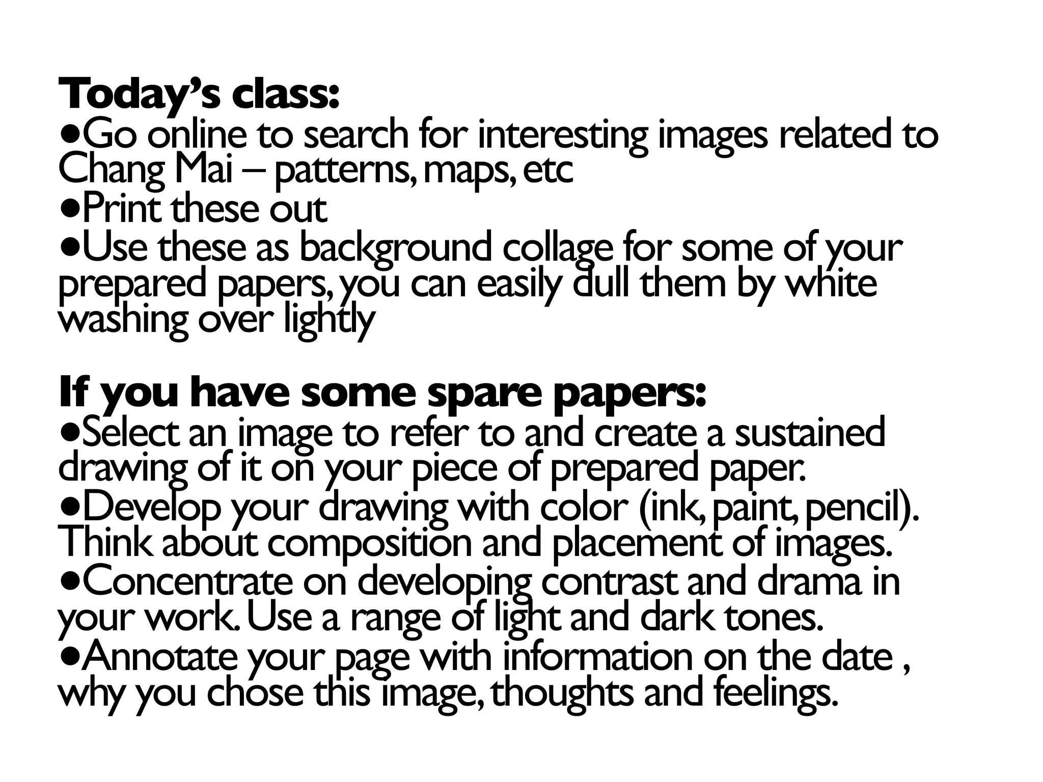 Today’s class:
●Go online to search for interesting images related to
Chang Mai – patterns,maps,etc
●Print these out
●Use these as background collage for some of your
prepared papers,you can easily dull them by white
washing over lightly
If you have some spare papers:
●Select an image to refer to and create a sustained
drawing of it on your piece of prepared paper.
●Develop your drawing with color (ink,paint,pencil).
Think about composition and placement of images.
●Concentrate on developing contrast and drama in
your work.Use a range of light and dark tones.
●Annotate your page with information on the date ,
why you chose this image,thoughts and feelings.
 