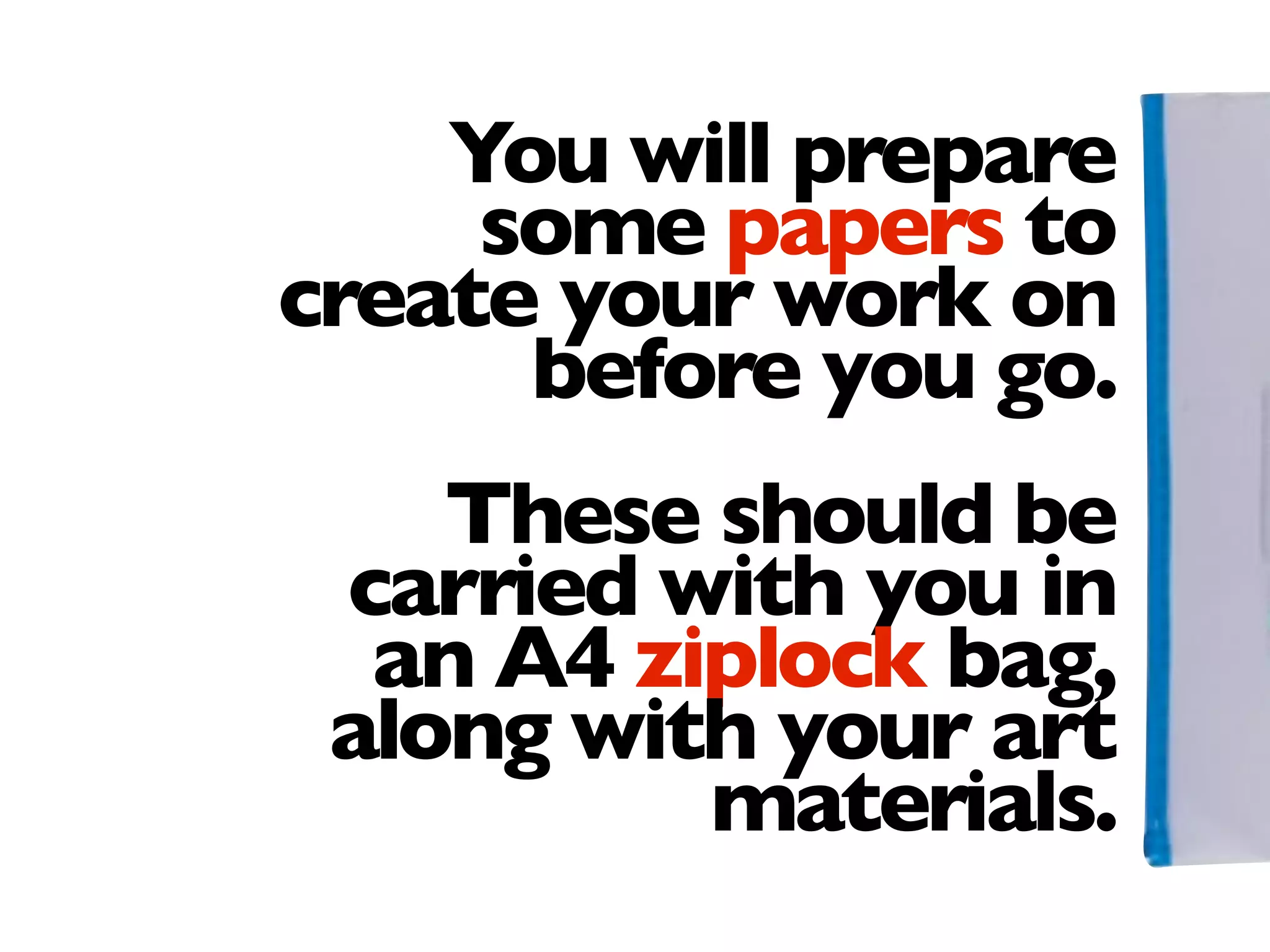 You will prepare
some papers to
create your work on
before you go.
These should be
carried with you in
an A4 ziplock bag,
along with your art
materials.
 