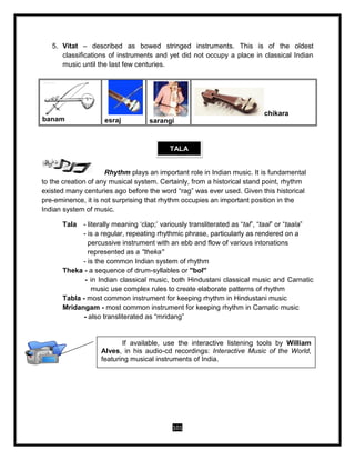 101
5. Vitat – described as bowed stringed instruments. This is of the oldest
classifications of instruments and yet did not occupy a place in classical Indian
music until the last few centuries.
banam esraj sarangi
chikara
Rhythm plays an important role in Indian music. It is fundamental
to the creation of any musical system. Certainly, from a historical stand point, rhythm
existed many centuries ago before the word “rag” was ever used. Given this historical
pre-eminence, it is not surprising that rhythm occupies an important position in the
Indian system of music.
Tala - literally meaning ‘clap;’ variously transliterated as “tal”, “taal” or “taala”
- is a regular, repeating rhythmic phrase, particularly as rendered on a
percussive instrument with an ebb and flow of various intonations
represented as a ''theka''
- is the common Indian system of rhythm
Theka - a sequence of drum-syllables or ''bol''
- in Indian classical music, both Hindustani classical music and Carnatic
music use complex rules to create elaborate patterns of rhythm
Tabla - most common instrument for keeping rhythm in Hindustani music
Mridangam - most common instrument for keeping rhythm in Carnatic music
- also transliterated as “mridang”
TALA
If available, use the interactive listening tools by William
Alves, in his audio-cd recordings: Interactive Music of the World,
featuring musical instruments of India.
 