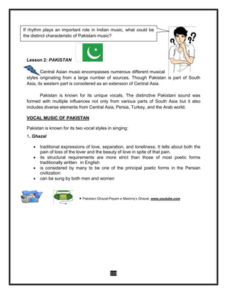 103
Lesson 2: PAKISTAN
Central Asian music encompasses numerous different musical
styles originating from a large number of sources. Though Pakistan is part of South
Asia, its western part is considered as an extension of Central Asia.
Pakistan is known for its unique vocals. The distinctive Pakistani sound was
formed with multiple influences not only from various parts of South Asia but it also
includes diverse elements from Central Asia, Persia, Turkey, and the Arab world.
VOCAL MUSIC OF PAKISTAN
Pakistan is known for its two vocal styles in singing:
1. Ghazal
 traditional expressions of love, separation, and loneliness; It tells about both the
pain of loss of the lover and the beauty of love in spite of that pain.
 its structural requirements are more strict than those of most poetic forms
traditionally written in English
 is considered by many to be one of the principal poetic forms in the Persian
civilization
 can be sung by both men and women
 Pakistani Ghazal-Payam e Mashriq’s Ghazal, www.youtube.com
If rhythm plays an important role in Indian music, what could be
the distinct characteristic of Pakistani music?
 