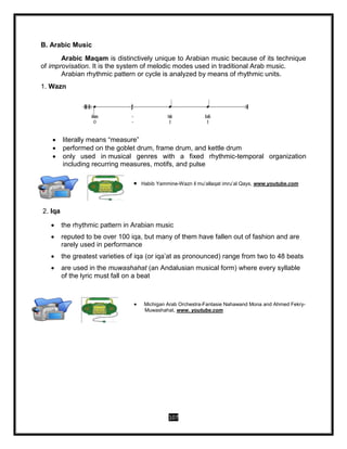 107
B. Arabic Music
Arabic Maqam is distinctively unique to Arabian music because of its technique
of improvisation. It is the system of melodic modes used in traditional Arab music.
Arabian rhythmic pattern or cycle is analyzed by means of rhythmic units.
1. Wazn
 literally means “measure”
 performed on the goblet drum, frame drum, and kettle drum
 only used in musical genres with a fixed rhythmic-temporal organization
including recurring measures, motifs, and pulse
2. Iqa
 the rhythmic pattern in Arabian music
 reputed to be over 100 iqa, but many of them have fallen out of fashion and are
rarely used in performance
 the greatest varieties of iqa (or iqa’at as pronounced) range from two to 48 beats
 are used in the muwashahat (an Andalusian musical form) where every syllable
of the lyric must fall on a beat
 Habib Yammine-Wazn il mu’allaqat imru’al Qays, www.youtube.com
 Michigan Arab Orchestra-Fantasie Nahawand Mona and Ahmed Fekry-
Muwashahat, www. youtube.com
 