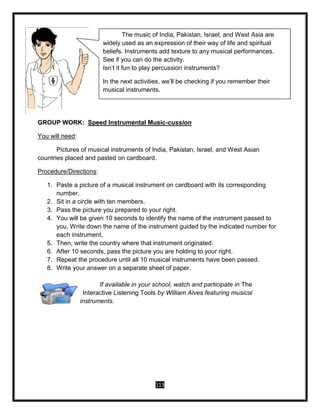 113
GROUP WORK: Speed Instrumental Music-cussion
You will need:
Pictures of musical instruments of India, Pakistan, Israel, and West Asian
countries placed and pasted on cardboard.
Procedure/Directions:
1. Paste a picture of a musical instrument on cardboard with its corresponding
number.
2. Sit in a circle with ten members.
3. Pass the picture you prepared to your right.
4. You will be given 10 seconds to identify the name of the instrument passed to
you. Write down the name of the instrument guided by the indicated number for
each instrument.
5. Then, write the country where that instrument originated.
6. After 10 seconds, pass the picture you are holding to your right.
7. Repeat the procedure until all 10 musical instruments have been passed.
8. Write your answer on a separate sheet of paper.
If available in your school, watch and participate in The
Interactive Listening Tools by William Alves featuring musical
instruments.
The music of India, Pakistan, Israel, and West Asia are
widely used as an expression of their way of life and spiritual
beliefs. Instruments add texture to any musical performances.
See if you can do the activity.
Isn’t it fun to play percussion instruments?
In the next activities, we’ll be checking if you remember their
musical instruments.
 