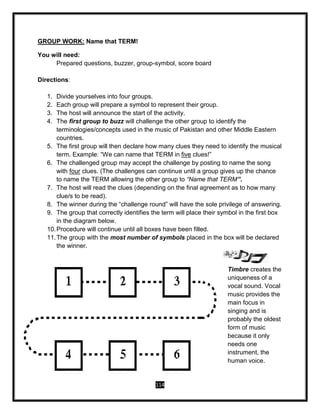 114
GROUP WORK: Name that TERM!
You will need:
Prepared questions, buzzer, group-symbol, score board
Directions:
1. Divide yourselves into four groups.
2. Each group will prepare a symbol to represent their group.
3. The host will announce the start of the activity.
4. The first group to buzz will challenge the other group to identify the
terminologies/concepts used in the music of Pakistan and other Middle Eastern
countries.
5. The first group will then declare how many clues they need to identify the musical
term. Example: “We can name that TERM in five clues!”
6. The challenged group may accept the challenge by posting to name the song
with four clues. (The challenges can continue until a group gives up the chance
to name the TERM allowing the other group to “Name that TERM”.
7. The host will read the clues (depending on the final agreement as to how many
clue/s to be read).
8. The winner during the “challenge round” will have the sole privilege of answering.
9. The group that correctly identifies the term will place their symbol in the first box
in the diagram below.
10.Procedure will continue until all boxes have been filled.
11.The group with the most number of symbols placed in the box will be declared
the winner.
Timbre creates the
uniqueness of a
vocal sound. Vocal
music provides the
main focus in
singing and is
probably the oldest
form of music
because it only
needs one
instrument, the
human voice.
 