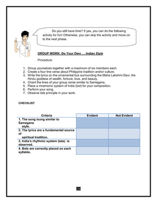 116
GROUP WORK: Do Your Own … Indian Style
Procedure:
1. Group yourselves together with a maximum of six members each.
2. Create a four line verse about Philippine tradition and/or culture.
3. Write the lyrics on the ornamental box surrounding the Maha Lakshmi Devi, the
Hindu goddess of wealth, fortune, love, and beauty.
4. Chant the lines of your group verse similar to Samagana.
5. Place a mnemonic system of India (bol) for your composition.
6. Perform your song.
7. Observe tala principle in your work.
CHECKLIST
Criteria Evident Not Evident
1. The song isung similar to
Samagana
style.
2. The lyrics are a fundamental source
of
spiritual tradition.
3. India’s rhythmic system (tala) is
observed.
4. Bols are correctly placed on each
syllable.
Do you still have time? If yes, you can do the following
activity for fun! Otherwise, you can skip the activity and move on
to the next phase.
 