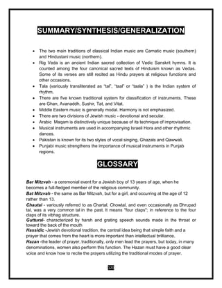 120
SUMMARY/SYNTHESIS/GENERALIZATION
 The two main traditions of classical Indian music are Carnatic music (southern)
and Hindustani music (northern).
 Rig Veda is an ancient Indian sacred collection of Vedic Sanskrit hymns. It is
counted among the four canonical sacred texts of Hinduism known as Vedas.
Some of its verses are still recited as Hindu prayers at religious functions and
other occasions.
 Tala (variously transliterated as “tal”, “taal” or “taala” ) is the Indian system of
rhythm.
 There are five known traditional system for classification of instruments. These
are Ghan, Avanaddh, Sushir, Tat, and Vitat.
 Middle Eastern music is generally modal. Harmony is not emphasized.
 There are two divisions of Jewish music - devotional and secular.
 Arabic Maqam is distinctively unique because of its technique of improvisation.
 Musical instruments are used in accompanying Israeli Hora and other rhythmic
dances.
 Pakistan is known for its two styles of vocal singing, Ghazals and Qawwali.
 Punjabi music strengthens the importance of musical instruments in Punjab
regions.
GLOSSARY
Bar Mitzvah - a ceremonial event for a Jewish boy of 13 years of age, when he
becomes a full-fledged member of the religious community.
Bat Mitzvah - the same as Bar Mitzvah, but for a girl, and occurring at the age of 12
rather than 13.
Chautal - variously referred to as Chartal, Chowtal, and even occasionally as Dhrupad
tal, was a very common tal in the past. It means "four claps"; in reference to the four
claps of its vibhag structure.
Guttural- characterized by harsh and grating speech sounds made in the throat or
toward the back of the mouth
Hassidic -Jewish devotional tradition, the central idea being that simple faith and a
prayer that comes from the heart is more important than intellectual brilliance.
Hazan -the leader of prayer, traditionally, only men lead the prayers, but today, in many
denominations, women also perform this function. The Hazan must have a good clear
voice and know how to recite the prayers utilizing the traditional modes of prayer.
 