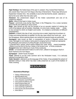 121
High Holidays -the holiest days of the year in Judaism; they include Rosh Hashana
(the Jewish New Year) and Yom Kippur (the Day of Atonement). These days fall around
September/ October time - the variability is due to the fact that the Jewish calendar is
tied to the lunar rather than the solar cycle.
Hinduism -the predominant religion of the Indian subcontinent and one of its
indigenous religions.
Matra –refers to the beat in Indian music.
Pasyon –commonly sung during Holy Week in the Philippines. It is a verse narrative
about the life and suffering of Jesus Christ.
Raga –also termed as rag, may be thought of as an acoustic method of coloring the
mind of the listener with an emotion. Musically, it is not a tune, melody, scale, mode,
or any concept for which an English word exists. It is instead a combination of different
characteristics.
Sabbath -a Jewish holy day of rest, occurring once a week, beginning at sundown on
Friday and ending Saturday at nightfall. On this day Jews refrain from work and go to
the Synagogue, where special prayers are recited and special rituals are performed.
Samagana –also known as Sām, is composition of words in Rigvedic hymns from
notes. Sāmagān is not merely a name given to singing hymns of Veda but represents
the philosophy and science of uniting thought, sound and music.
–a Sanskrit term “saman” which means melody and “veda” which means knowledge
–Refers to as the third of the four Vedas in the ancient core of Hindu scriptures
Sangeet-Indian term referring to music Hindu scriptures.
Shofar - a musical instrument made of a ram's horn, utilized in Synagogue ritual on
Rosh Hashana and Yom Kippur.
Synagogue - Jewish house of prayer.
Tintal -referred to as the most common tal in the Hindustani music. It is variously
referred to as teental or trital.
Vedic Sanskrit –referred to as the language of the Vedas. It has predated the advent of
alphabet writing in India which has been orally preserved as a part of the tradition of
Vedic chanting
RESOURCES
Illustrations/Readings:
 Galaxy of Musicians.jpg
 goindia.about.com
 http://chandrakantha.com
 www.wikipedia.org/wiki/Rigveda
 www.jewishvirtuallibrary.org
 www.knowyourraga.com
 www.makingmusicfun.net
 www.soastrings.org/Perform
 www.sscnet.ucla.edu/southasia
 www.tabla.sr
 