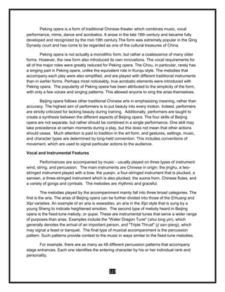 127
Peking opera is a form of traditional Chinese theater which combines music, vocal
performance, mime, dance and acrobatics. It arose in the late 18th century and became fully
developed and recognized by the mid-19th century.The form was extremely popular in the Qing
Dynasty court and has come to be regarded as one of the cultural treasures of China.
Peking opera is not actually a monolithic form, but rather a coalescence of many older
forms. However, the new form also introduced its own innovations. The vocal requirements for
all of the major roles were greatly reduced for Peking opera. The Chou, in particular, rarely has
a singing part in Peking opera, unlike the equivalent role in Kunqu style. The melodies that
accompany each play were also simplified, and are played with different traditional instruments
than in earlier forms. Perhaps most noticeably, true acrobatic elements were introduced with
Peking opera. The popularity of Peking opera has been attributed to the simplicity of the form,
with only a few voices and singing patterns. This allowed anyone to sing the arias themselves.
Beijing opera follows other traditional Chinese arts in emphasizing meaning, rather than
accuracy. The highest aim of performers is to put beauty into every motion. Indeed, performers
are strictly criticized for lacking beauty during training. Additionally, performers are taught to
create a synthesis between the different aspects of Beijing opera. The four skills of Beijing
opera are not separate, but rather should be combined in a single performance. One skill may
take precedence at certain moments during a play, but this does not mean that other actions
should cease. Much attention is paid to tradition in the art form, and gestures, settings, music,
and character types are determined by long-held convention. This includes conventions of
movement, which are used to signal particular actions to the audience.
Vocal and Instrumental Features
Performances are accompanied by music - usually played on three types of instrument:
wind, string, and percussion. The main instruments are Chinese in origin: the jinghu, a two-
stringed instrument played with a bow, the yueqin, a four-stringed instrument that is plucked, a
sanxian, a three-stringed instrument which is also plucked, the suona horn, Chinese flutes, and
a variety of gongs and cymbals. The melodies are rhythmic and graceful.
The melodies played by the accompaniment mainly fall into three broad categories. The
first is the aria. The arias of Beijing opera can be further divided into those of the Erhuang and
Xipi varieties. An example of an aria is wawadiao, an aria in the Xipi style that is sung by a
young Sheng to indicate heightened emotion. The second type of melody heard in Beijing
opera is the fixed-tune melody, or qupai. These are instrumental tunes that serve a wider range
of purposes than arias. Examples include the "Water Dragon Tune" (shui long yin), which
generally denotes the arrival of an important person, and "Triple Thrust" (ji san qiang), which
may signal a feast or banquet. The final type of musical accompaniment is the percussion
pattern. Such patterns provide context to the music in ways similar to the fixed-tune melodies.
For example, there are as many as 48 different percussion patterns that accompany
stage entrances. Each one identifies the entering character by his or her individual rank and
personality.
 