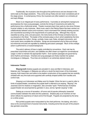 128
Traditionally, the musicians view throughout the performance and are dressed in the
same style as the stage assistants. They come and go freely and are never considered part of
the stage picture. In contemporary China, the musicians are often seated in an orchestra pit
and kept offstage.
Music is an integral part of every performance. It provides an atmospheric background,
accompanies the many sung passages, controls the timing of movements and welds the
performance into a rhythmical whole. Theater musicians learn their parts by rote since Chinese
musical notation is very imprecise. Most music used in the Peking Opera has been worked out
collaboratively between actors and musicians; most is borrowed from already existing sources
and recombined according to the requirements of a particular play. Although they may be
classified as string, wind, and percussion, the instruments of the Chinese orchestra have no
counterparts in the West. The leader of the orchestra plays a drum which establishes the time
and accentuates the rhythm. Gongs, cymbals, brass cups, flutes, stringed instruments, and
more exotic items complete the orchestra. Songs are accompanied only by flute and strings,
but entrances and exits are signalled by deafening percussion passages. Much of the onstage
action is performed to a musical background.
The actor’s delivery of lines is rigidly controlled by conventions. Each role has its
prescribed vocal timbre and pitch, and syllables are often drawn out regard for conversational
usage in order to maintain the appropriate rhythm. Even spoken passages are governed by
strict rhythms and tempos. Chanted and sung passages are freely inserted into spoken
monologues or dialogues. Thus lines are rendered in an extremely stylized manner.
Indonesian Theater
Wayang kulit shadow puppets are prevalent in Java and Bali in Indonesia, and
Kelantan and Terengganu in Malaysia are without a doubt the best known of the Indonesian
wayang. Kulit means skin and refers to the leather construction of the puppets that are carefully
chiseled with very fine tools and supported with carefully shaped buffalo horn handles and
control rods.
Wayang is an Indonesian and Malay word for theater. When the term is used to refer to
kinds of puppet theater, sometimes the puppet itself is referred to as wayang. "Bayang", the
Javanese word for shadow or imagination, also connotes "spirit." Performances of shadow
puppet theater are accompanied by gamelan in Java, and by "gender wayang" in Bali.
Dalang as a source of recreation, of humor and of popular philosophy (essential
communication between the artist and the audience). Shadow play is an invention of man
which reflects his experience of nature and of his thought. Puppets are projected by the lamp
on a white screen.
Non-jointed puppets were manipulated by the chief performer, the dalang, who told a
story to the accompaniment of several instruments, including some that are part of the present-
day gamelan ensemble.
 