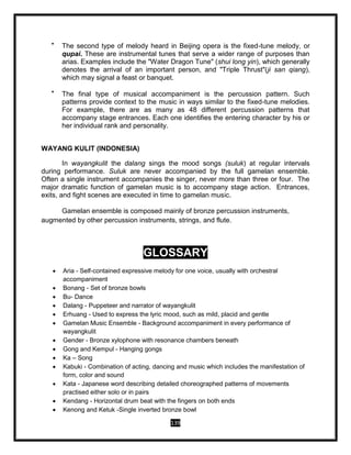 139

The second type of melody heard in Beijing opera is the fixed-tune melody, or
qupai. These are instrumental tunes that serve a wider range of purposes than
arias. Examples include the "Water Dragon Tune" (shui long yin), which generally
denotes the arrival of an important person, and "Triple Thrust"(ji san qiang),
which may signal a feast or banquet.

The final type of musical accompaniment is the percussion pattern. Such
patterns provide context to the music in ways similar to the fixed-tune melodies.
For example, there are as many as 48 different percussion patterns that
accompany stage entrances. Each one identifies the entering character by his or
her individual rank and personality.
WAYANG KULIT (INDONESIA)
In wayangkulit the dalang sings the mood songs (suluk) at regular intervals
during performance. Suluk are never accompanied by the full gamelan ensemble.
Often a single instrument accompanies the singer, never more than three or four. The
major dramatic function of gamelan music is to accompany stage action. Entrances,
exits, and fight scenes are executed in time to gamelan music.
Gamelan ensemble is composed mainly of bronze percussion instruments,
augmented by other percussion instruments, strings, and flute.
GLOSSARY
 Aria - Self-contained expressive melody for one voice, usually with orchestral
accompaniment
 Bonang - Set of bronze bowls
 Bu- Dance
 Dalang - Puppeteer and narrator of wayangkulit
 Erhuang - Used to express the lyric mood, such as mild, placid and gentle
 Gamelan Music Ensemble - Background accompaniment in every performance of
wayangkulit
 Gender - Bronze xylophone with resonance chambers beneath
 Gong and Kempul - Hanging gongs
 Ka – Song
 Kabuki - Combination of acting, dancing and music which includes the manifestation of
form, color and sound
 Kata - Japanese word describing detailed choreographed patterns of movements
practised either solo or in pairs
 Kendang - Horizontal drum beat with the fingers on both ends
 Kenong and Ketuk -Single inverted bronze bowl
 