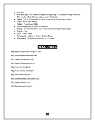 140
 Ki – Skill
 Mie - Making a pose and standing still during acting, to express the rising of feelings.
This has the effect of having a close-up on that person
 Peking Opera - Combination of music, vocal, mime, dance and acrobats
 Qupai - Fixed-tune melody
 Rebab - Two-stringed fiddle
 Saron - Xylophone of heavy bronze bars
 Sheng - A mouth-blown free reed instrument consisting of vertical pipes
 Suling – Flute
 Suluk - Mood songs
 Tjelempung - A zither of thirteen double strings
 Wayangkulit - Araditional theatre art of Indonesia
RESOURCES
http://fellowshipofminds.wordpress.com
http://thestorybehindthefaces.com
http://www.iis-db.stanford.edu
http://www.beijingimpression.cn
http://www.ebeijing.gov.cn
http://www.cultural-china.com
http://cmusic.ntua.edu.tw
http://sigitekoyulianto.wordpress.com
http://www.youtube.com/
http://famoustourisms.com/
 