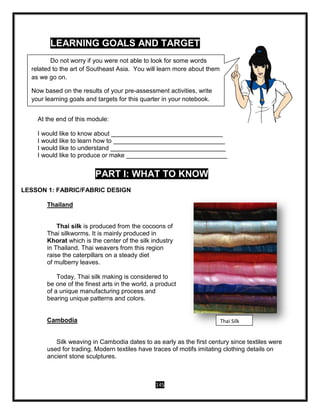 145
LEARNING GOALS AND TARGET
At the end of this module:
I would like to know about ________________________________
I would like to learn how to ________________________________
I would like to understand _________________________________
I would like to produce or make _____________________________
PART I: WHAT TO KNOW
LESSON 1: FABRIC/FABRIC DESIGN
Thailand
Thai silk is produced from the cocoons of
Thai silkworms. It is mainly produced in
Khorat which is the center of the silk industry
in Thailand. Thai weavers from this region
raise the caterpillars on a steady diet
of mulberry leaves.
Today, Thai silk making is considered to
be one of the finest arts in the world, a product
of a unique manufacturing process and
bearing unique patterns and colors.
Cambodia
Silk weaving in Cambodia dates to as early as the first century since textiles were
used for trading. Modern textiles have traces of motifs imitating clothing details on
ancient stone sculptures.
Thai Silk
Do not worry if you were not able to look for some words
related to the art of Southeast Asia. You will learn more about them
as we go on.
Now based on the results of your pre-assessment activities, write
your learning goals and targets for this quarter in your notebook.
 