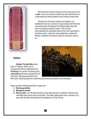 147
Most diverse of these stories are the ones woven into
a sihn—the Lao women’s ankle-long skirt whose form is
undeniable but whose patterns are unique to each skirt.
Though the skirt looks simple and elegant, it is
traditional that every woman in Laos weaves all the sihns
she would wear throughout her lifetime.She uses folk
icons to express personal views. This is often
accomplished by symbolist totems from the inanimate or
animate world—crabs for resourcefulness, snakes for
fertility, butterflies for beauty, birds for success, and so
on.
Vietnam
Golden Thread Silks were
born in Vietnam. Many of our
Vietnamese fabrics originated from
Ha Dong, the center of weaving and
sericulture (silk worm production) for
centuries. Old jacquard looms are
still used, weaving patterns containing centuries-old symbols and characters.
Some popular Vietnamese fabric ranges are:
1. Shantung taffeta
2. Bengaline weave
3. Ebony satin - an all-natural lustrous silk hand-woven in southern Vietnam and
naturally dyed using ebony fruit pods. The fabric dates back over a century, but
was only recently revitalized by the designer Vo Viet Chung.
 