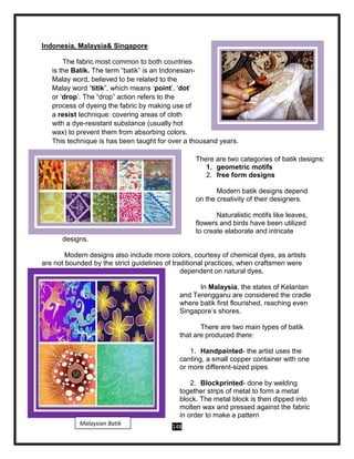 148
Indonesia, Malaysia& Singapore
The fabric most common to both countries
is the Batik. The term “batik” is an Indonesian-
Malay word, believed to be related to the
Malay word “titik”, which means ‘point’, ‘dot’
or ‘drop’. The “drop” action refers to the
process of dyeing the fabric by making use of
a resist technique: covering areas of cloth
with a dye-resistant substance (usually hot
wax) to prevent them from absorbing colors.
This technique is has been taught for over a thousand years.
There are two categories of batik designs:
1. geometric motifs
2. free form designs
Modern batik designs depend
on the creativity of their designers.
Naturalistic motifs like leaves,
flowers and birds have been utilized
to create elaborate and intricate
designs.
Modern designs also include more colors, courtesy of chemical dyes, as artists
are not bounded by the strict guidelines of traditional practices, when craftsmen were
dependent on natural dyes.
In Malaysia, the states of Kelantan
and Terengganu are considered the cradle
where batik first flourished, reaching even
Singapore’s shores.
There are two main types of batik
that are produced there:
1. Handpainted- the artist uses the
canting, a small copper container with one
or more different-sized pipes
2. Blockprinted- done by welding
together strips of metal to form a metal
block. The metal block is then dipped into
molten wax and pressed against the fabric
in order to make a pattern
Malaysian Batik
 