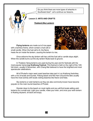 150
Lesson 2: ARTS AND CRAFTS
Thailand (Sky Lantern)
Flying lanterns are made out of rice paper
with a bamboo frame, which contain a fuel cell or
small candle. When the fuel cell is lit, the flame
heats the air inside the lantern, causing the lantern to rise.
Once airborne the sky lantern will rise until the fuel cell or candle stays alight.
When the candle burns out the sky lantern floats back to ground.
In Thailand, flying lanterns are used during the year and for festivals with the
most popular being Loy Krathong Festival. This festival is held on the night of the 12th
full moon, usually in November, with Chang Mai believed to have the brightest and most
spectacular celebrations.
All of Phuket's major west coast beaches take part in Loy Krathong festivities,
with a mix of locals and tourists. Patong beach and Nai Harn around the lake usually
have the most activity with locals visiting beaches like Karon and Kata.
Sky lanterns or wish lanterns as they are also commonly known have become
popular on the main tourist beaches of Phuket.
Wander down to the beach on most nights and you will find locals selling wish
lanterns for a small cost. Light your candle, make your wish, and once your wish lantern
is floating skyward, sit back and enjoy.
Do you think there are more types of artworks in
Southeast Asia? Let’s continue our lessons.
 