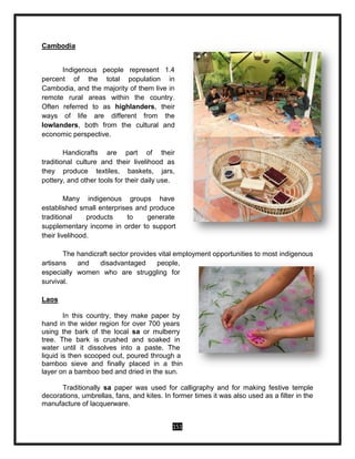 151
Cambodia
Indigenous people represent 1.4
percent of the total population in
Cambodia, and the majority of them live in
remote rural areas within the country.
Often referred to as highlanders, their
ways of life are different from the
lowlanders, both from the cultural and
economic perspective.
Handicrafts are part of their
traditional culture and their livelihood as
they produce textiles, baskets, jars,
pottery, and other tools for their daily use.
Many indigenous groups have
established small enterprises and produce
traditional products to generate
supplementary income in order to support
their livelihood.
The handicraft sector provides vital employment opportunities to most indigenous
artisans and disadvantaged people,
especially women who are struggling for
survival.
Laos
In this country, they make paper by
hand in the wider region for over 700 years
using the bark of the local sa or mulberry
tree. The bark is crushed and soaked in
water until it dissolves into a paste. The
liquid is then scooped out, poured through a
bamboo sieve and finally placed in a thin
layer on a bamboo bed and dried in the sun.
Traditionally sa paper was used for calligraphy and for making festive temple
decorations, umbrellas, fans, and kites. In former times it was also used as a filter in the
manufacture of lacquerware.
 