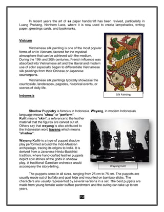 152
In recent years the art of sa paper handicraft has been revived, particularly in
Luang Prabang, Northern Laos, where it is now used to create lampshades, writing
paper, greetings cards, and bookmarks.
Vietnam
Vietnamese silk painting is one of the most popular
forms of art in Vietnam, favored for the mystical
atmosphere that can be achieved with the medium.
During the 19th and 20th centuries, French influence was
absorbed into Vietnamese art and the liberal and modern
use of color especially began to differentiate Vietnamese
silk paintings from their Chinese or Japanese
counterparts.
Vietnamese silk paintings typically showcase the
countryside, landscapes, pagodas, historical events, or
scenes of daily life.
Indonesia
Shadow Puppetry is famous in Indonesia. Wayang, in modern Indonesian
language means "show" or "perform".
Kulit means "skin", a reference to the leather
material that the figures are carved out of.
Others say that wayang is also attributed to
the Indonesian word bayang which means
"shadow".
Wayang Kulit–is a type of puppet shadow
play performed around the Indo-Malayan
archipelago, tracing its origins to India. It is
derived from a Javanese Hindu-Buddhist
tradition, where hand-crafted leather puppets
depict epic stories of the gods in shadow
play. A traditional Gamelan orchestra would
accompany the story-telling.
The puppets come in all sizes, ranging from 25 cm to 75 cm. The puppets are
usually made out of buffalo and goat hide and mounted on bamboo sticks. The
characters are usually represented by several versions in a set. The best puppets are
made from young female water buffalo parchment and the curing can take up to ten
years.
Silk Painting
Wayang Kulit
 