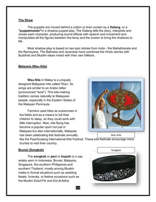 153
The Show
The puppets are moved behind a cotton or linen screen by a Dalang, or a
"puppetmaster"in a shadow puppet play. The Dalang tells the story, interprets and
voices each character, producing sound effects with speech and movement and
manipulates all the figures between the lamp and the screen to bring the shadows to
life.
Most shadow play is based on two epic stories from India - the Mahabharata and
the Ramayana. The Balinese and Javanese have combined the Hindu stories with
Buddhist and Muslim ideas mixed with their own folklore.
Malaysia (Wau Kite)
Wau Kite in Malay is a uniquely
designed Malaysian kite called 'Wau'. Its
wings are similar to an Arabic letter
(pronounced "wow"). This kite-making
tradition comes naturally to Malaysian
people, especially in the Eastern States of
the Malayan Peninsula.
Farmers used kites as scarecrows in
the fields and as a means to lull their
children to sleep, so they could work with
little interruption. Now, kite flying has
become a popular sport not just in
Malaysia but also internationally. Malaysia
has been celebrating kite festivals annually
like the PasirGudang International Kite Festival. These kite festivals encourage more
tourists to visit their country.
Brunei (Songkok)
The songkok or peci or kopiah is a cap
widely worn in Indonesia, Brunei, Malaysia,
Singapore, the southern Philippines and
southern Thailand, mostly among Muslim
males in formal situations such as wedding
feasts, funerals, or festive occasions such as
the Muslim Eidul-Fitr and Eid al-Adha.
Wau Kite
Songkok
 