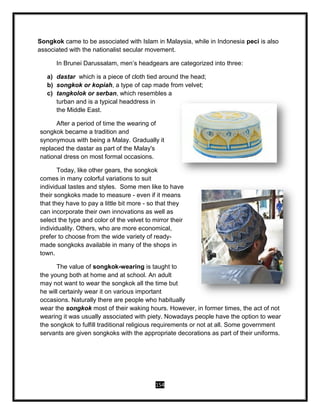 154
Songkok came to be associated with Islam in Malaysia, while in Indonesia peci is also
associated with the nationalist secular movement.
In Brunei Darussalam, men’s headgears are categorized into three:
a) dastar which is a piece of cloth tied around the head;
b) songkok or kopiah, a type of cap made from velvet;
c) tangkolok or serban, which resembles a
turban and is a typical headdress in
the Middle East.
After a period of time the wearing of
songkok became a tradition and
synonymous with being a Malay. Gradually it
replaced the dastar as part of the Malay's
national dress on most formal occasions.
Today, like other gears, the songkok
comes in many colorful variations to suit
individual tastes and styles. Some men like to have
their songkoks made to measure - even if it means
that they have to pay a little bit more - so that they
can incorporate their own innovations as well as
select the type and color of the velvet to mirror their
individuality. Others, who are more economical,
prefer to choose from the wide variety of ready-
made songkoks available in many of the shops in
town.
The value of songkok-wearing is taught to
the young both at home and at school. An adult
may not want to wear the songkok all the time but
he will certainly wear it on various important
occasions. Naturally there are people who habitually
wear the songkok most of their waking hours. However, in former times, the act of not
wearing it was usually associated with piety. Nowadays people have the option to wear
the songkok to fulfill traditional religious requirements or not at all. Some government
servants are given songkoks with the appropriate decorations as part of their uniforms.
 