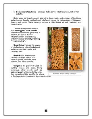 158
3. Sunken relief sculpture - an image that is carved into the surface, rather than
out of it.
Relief wood carvings frequently adorn the doors, walls, and windows of traditional
Malay houses. Popular motifs of such relief carvings are the various kinds of Malaysian
flowers and plants. These carvings require a high degree of skill, patience, and
determination.
The best Malay woodcarving is
from Terengganu and Kelantan.
Passed down from one generation to
another, the craft is divided
into ukiranhalus (fine carving)
and ukirankasar (literally meaning
“rough carving”).
UkiranHalus involves the carving
of relief patterns, hilts of keris (short
Malay dagger), bed heads, and
cupboard tops.
UkiranKasar, refers to the
carvings on larger objects like
furniture, pillars, windows, room
portions, and eaves of roofs.
Cengal is the preferred wood for
building houses and boats. Being
expensive, other woods such as
balau or perah (which is slightly softer
than cengal) might be used for the rafters,
or floorboards of a house or for the prow of a boat.
Examples of wood carving in Malaysia
 