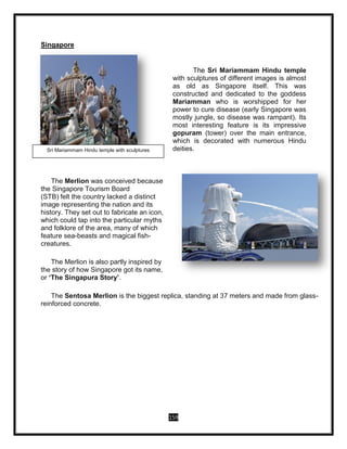 159
Singapore
The Sri Mariammam Hindu temple
with sculptures of different images is almost
as old as Singapore itself. This was
constructed and dedicated to the goddess
Mariamman who is worshipped for her
power to cure disease (early Singapore was
mostly jungle, so disease was rampant). Its
most interesting feature is its impressive
gopuram (tower) over the main entrance,
which is decorated with numerous Hindu
deities.
The Merlion was conceived because
the Singapore Tourism Board
(STB) felt the country lacked a distinct
image representing the nation and its
history. They set out to fabricate an icon,
which could tap into the particular myths
and folklore of the area, many of which
feature sea-beasts and magical fish-
creatures.
The Merlion is also partly inspired by
the story of how Singapore got its name,
or ‘The Singapura Story’.
The Sentosa Merlion is the biggest replica, standing at 37 meters and made from glass-
reinforced concrete.
Sri Mariammam Hindu temple with sculptures
 