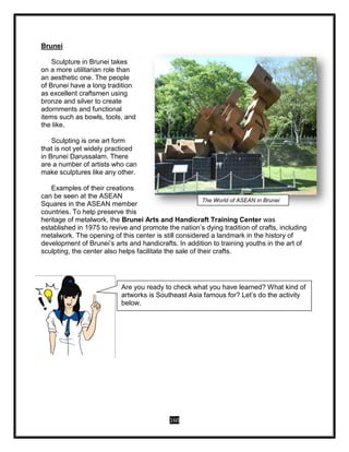 160
Brunei
Sculpture in Brunei takes
on a more utilitarian role than
an aesthetic one. The people
of Brunei have a long tradition
as excellent craftsmen using
bronze and silver to create
adornments and functional
items such as bowls, tools, and
the like.
Sculpting is one art form
that is not yet widely practiced
in Brunei Darussalam. There
are a number of artists who can
make sculptures like any other.
Examples of their creations
can be seen at the ASEAN
Squares in the ASEAN member
countries. To help preserve this
heritage of metalwork, the Brunei Arts and Handicraft Training Center was
established in 1975 to revive and promote the nation’s dying tradition of crafts, including
metalwork. The opening of this center is still considered a landmark in the history of
development of Brunei’s arts and handicrafts. In addition to training youths in the art of
sculpting, the center also helps facilitate the sale of their crafts.
The World of ASEAN in Brunei
THE WORLD OF ASEAN
Are you ready to check what you have learned? What kind of
artworks is Southeast Asia famous for? Let’s do the activity
below.
 